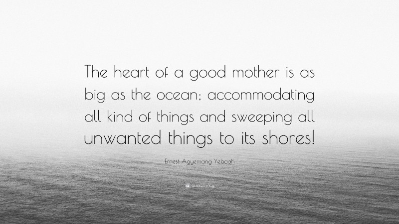 Ernest Agyemang Yeboah Quote: “The heart of a good mother is as big as the ocean; accommodating all kind of things and sweeping all unwanted things to its shores!”