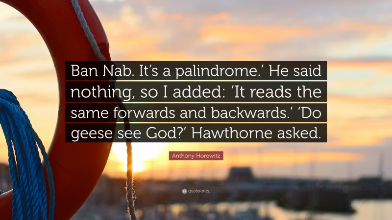 Anthony Horowitz Quote: “Ban Nab. It’s a palindrome.’ He said nothing, so I added: ‘It reads the same forwards and backwards.’ ‘Do geese see God?’ Hawthorne asked.”