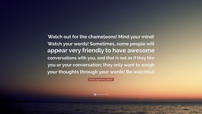 Ernest Agyemang Yeboah Quote: “Watch out for the chameleons! Mind your mind! Watch your words! Sometimes, some people will appear very friendly to have awesome conversations with you, and that is not as if they like you or your conversation; they only want to weigh your thoughts through your words! Be watchful!”