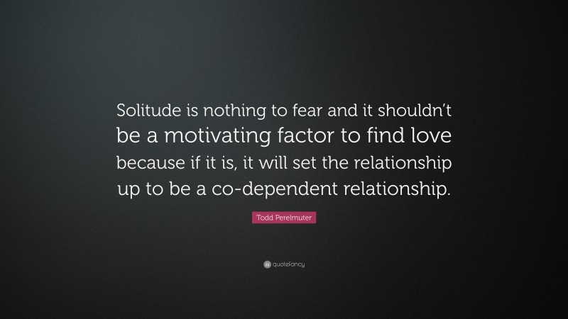 Todd Perelmuter Quote: “Solitude is nothing to fear and it shouldn’t be a motivating factor to find love because if it is, it will set the relationship up to be a co-dependent relationship.”