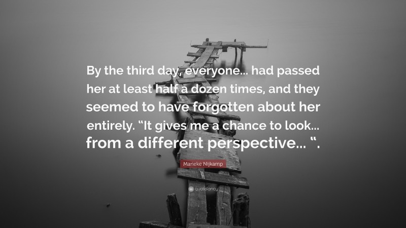 Marieke Nijkamp Quote: “By the third day, everyone... had passed her at least half a dozen times, and they seemed to have forgotten about her entirely. “It gives me a chance to look... from a different perspective... “.”