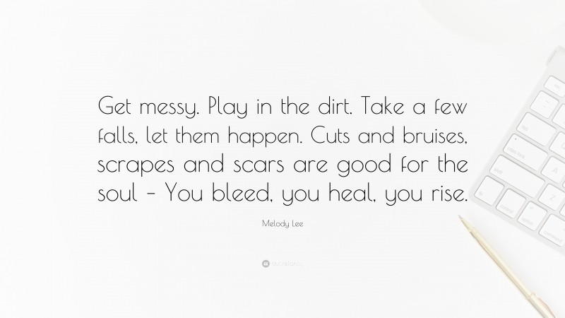 Melody Lee Quote: “Get messy. Play in the dirt. Take a few falls, let them happen. Cuts and bruises, scrapes and scars are good for the soul – You bleed, you heal, you rise.”