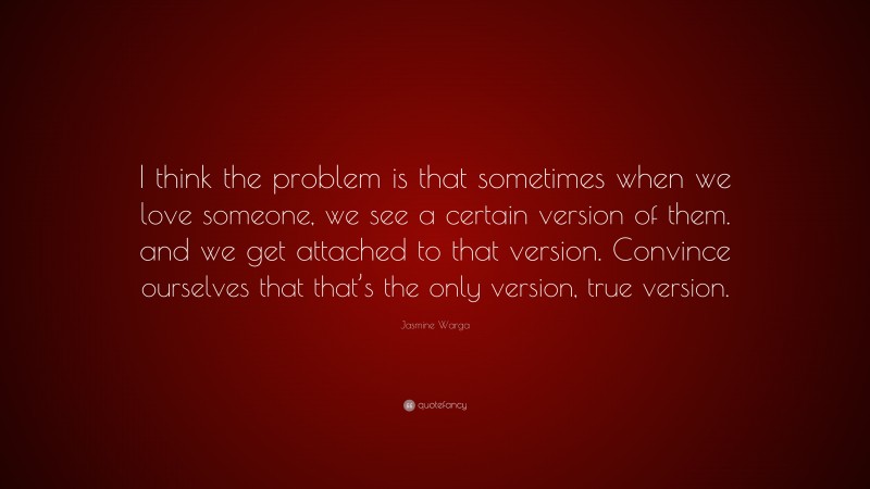 Jasmine Warga Quote: “I think the problem is that sometimes when we love someone, we see a certain version of them. and we get attached to that version. Convince ourselves that that’s the only version, true version.”