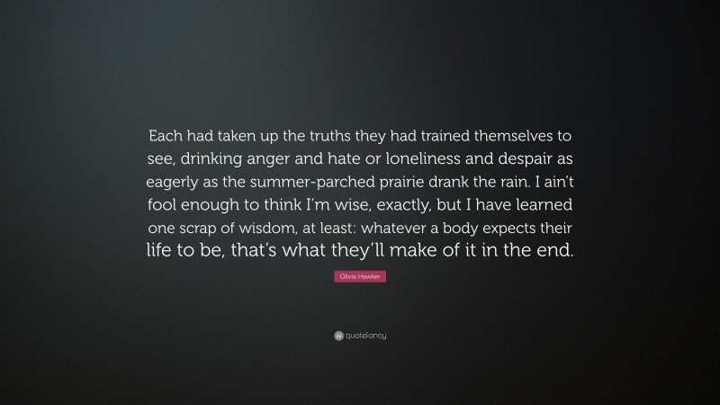 Olivia Hawker Quote: “Each had taken up the truths they had trained themselves to see, drinking anger and hate or loneliness and despair as eagerly as the summer-parched prairie drank the rain. I ain’t fool enough to think I’m wise, exactly, but I have learned one scrap of wisdom, at least: whatever a body expects their life to be, that’s what they’ll make of it in the end.”