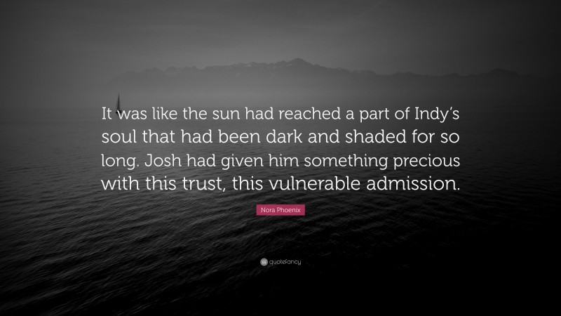 Nora Phoenix Quote: “It was like the sun had reached a part of Indy’s soul that had been dark and shaded for so long. Josh had given him something precious with this trust, this vulnerable admission.”