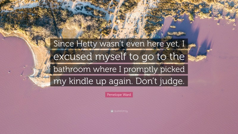 Penelope Ward Quote: “Since Hetty wasn’t even here yet, I excused myself to go to the bathroom where I promptly picked my kindle up again. Don’t judge.”