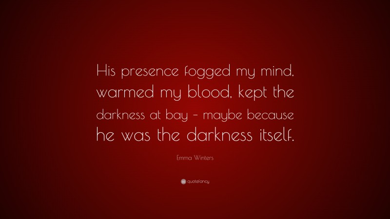 Emma Winters Quote: “His presence fogged my mind, warmed my blood, kept the darkness at bay – maybe because he was the darkness itself.”