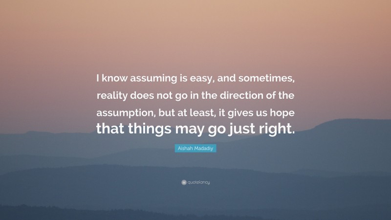 Aishah Madadiy Quote: “I know assuming is easy, and sometimes, reality does not go in the direction of the assumption, but at least, it gives us hope that things may go just right.”