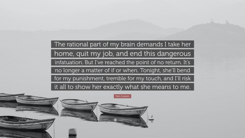 Pam Godwin Quote: “The rational part of my brain demands I take her home, quit my job, and end this dangerous infatuation. But I’ve reached the point of no return. It’s no longer a matter of if or when. Tonight, she’ll bend for my punishment, tremble for my touch, and I’ll risk it all to show her exactly what she means to me.”