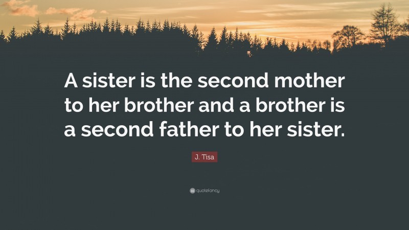 J. Tisa Quote: “A sister is the second mother to her brother and a brother is a second father to her sister.”