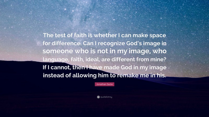 Jonathan Sacks Quote: “The test of faith is whether I can make space for difference. Can I recognize God’s image in someone who is not in my image, who language, faith, ideal, are different from mine? If I cannot, then I have made God in my image instead of allowing him to remake me in his.”