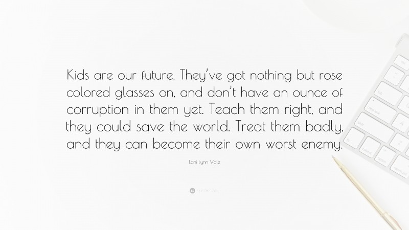 Lani Lynn Vale Quote: “Kids are our future. They’ve got nothing but rose colored glasses on, and don’t have an ounce of corruption in them yet. Teach them right, and they could save the world. Treat them badly, and they can become their own worst enemy.”