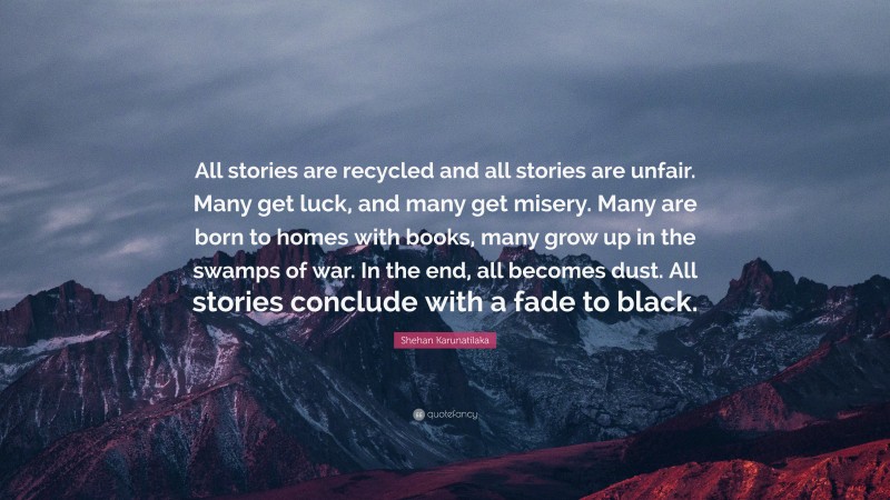 Shehan Karunatilaka Quote: “All stories are recycled and all stories are unfair. Many get luck, and many get misery. Many are born to homes with books, many grow up in the swamps of war. In the end, all becomes dust. All stories conclude with a fade to black.”