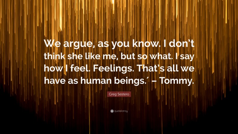 Greg Sestero Quote: “We argue, as you know. I don’t think she like me, but so what. I say how I feel. Feelings. That’s all we have as human beings.′ – Tommy.”