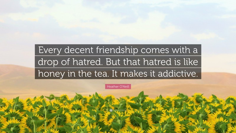 Heather O'Neill Quote: “Every decent friendship comes with a drop of hatred. But that hatred is like honey in the tea. It makes it addictive.”