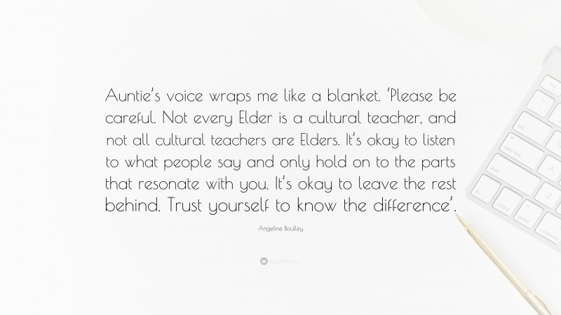Angeline Boulley Quote: “Auntie’s voice wraps me like a blanket. ‘Please be careful. Not every Elder is a cultural teacher, and not all cultural teachers are Elders. It’s okay to listen to what people say and only hold on to the parts that resonate with you. It’s okay to leave the rest behind. Trust yourself to know the difference’.”