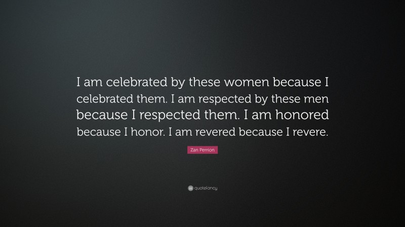 Zan Perrion Quote: “I am celebrated by these women because I celebrated them. I am respected by these men because I respected them. I am honored because I honor. I am revered because I revere.”
