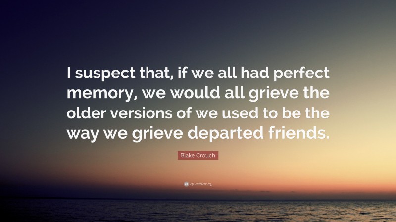 Blake Crouch Quote: “I suspect that, if we all had perfect memory, we would all grieve the older versions of we used to be the way we grieve departed friends.”