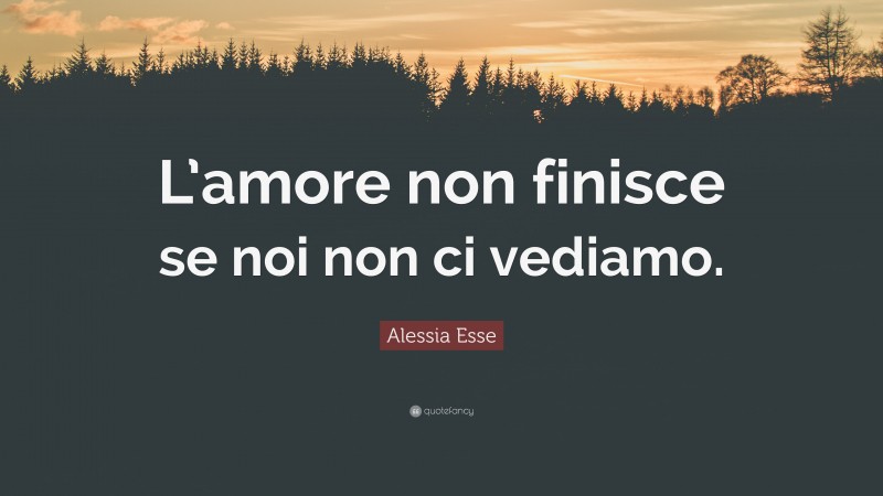 Alessia Esse Quote: “L’amore non finisce se noi non ci vediamo.”