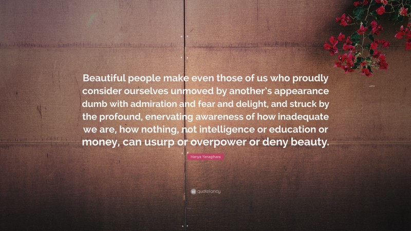 Hanya Yanagihara Quote: “Beautiful people make even those of us who proudly consider ourselves unmoved by another’s appearance dumb with admiration and fear and delight, and struck by the profound, enervating awareness of how inadequate we are, how nothing, not intelligence or education or money, can usurp or overpower or deny beauty.”