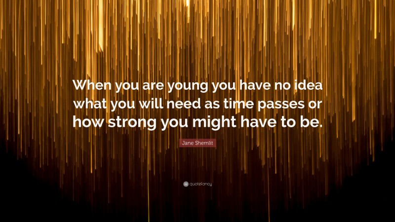 Jane Shemlit Quote: “When you are young you have no idea what you will need as time passes or how strong you might have to be.”