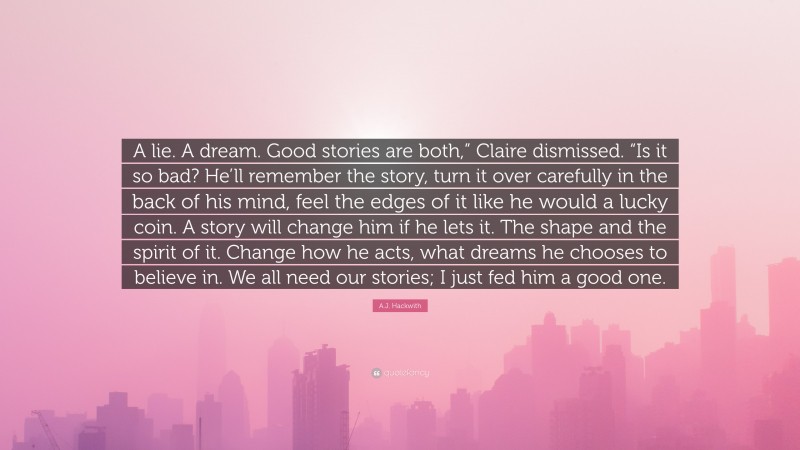A.J. Hackwith Quote: “A lie. A dream. Good stories are both,” Claire dismissed. “Is it so bad? He’ll remember the story, turn it over carefully in the back of his mind, feel the edges of it like he would a lucky coin. A story will change him if he lets it. The shape and the spirit of it. Change how he acts, what dreams he chooses to believe in. We all need our stories; I just fed him a good one.”