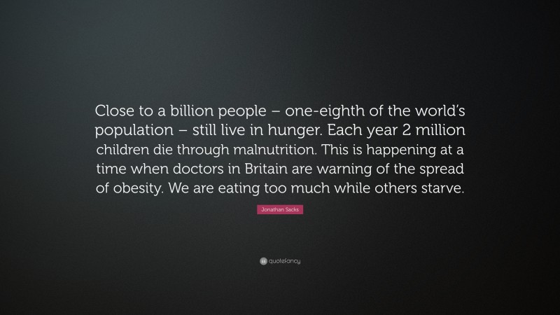 Jonathan Sacks Quote: “Close to a billion people – one-eighth of the world’s population – still live in hunger. Each year 2 million children die through malnutrition. This is happening at a time when doctors in Britain are warning of the spread of obesity. We are eating too much while others starve.”