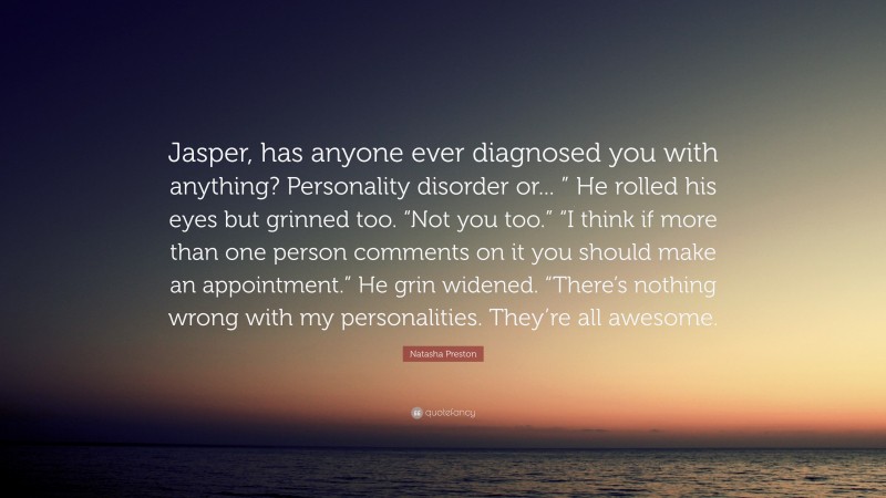 Natasha Preston Quote: “Jasper, has anyone ever diagnosed you with anything? Personality disorder or... ” He rolled his eyes but grinned too. “Not you too.” “I think if more than one person comments on it you should make an appointment.” He grin widened. “There’s nothing wrong with my personalities. They’re all awesome.”
