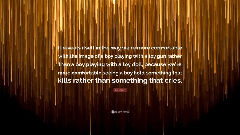 Liz Plank Quote: “It reveals itself in the way we’re more comfortable with the image of a boy playing with a toy gun rather than a boy playing with a toy doll, because we’re more comfortable seeing a boy hold something that kills rather than something that cries.”