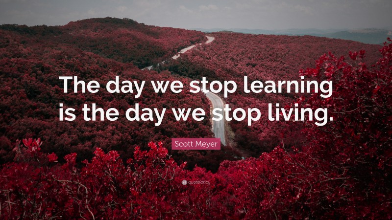 Scott Meyer Quote: “The day we stop learning is the day we stop living.”