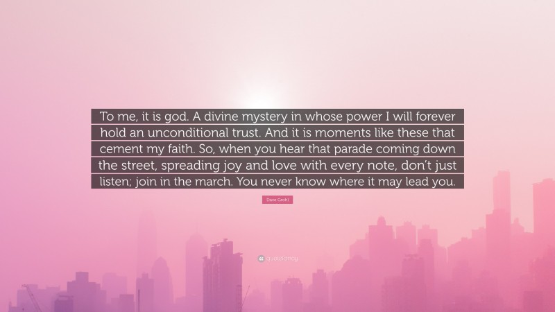 Dave Grohl Quote: “To me, it is god. A divine mystery in whose power I will forever hold an unconditional trust. And it is moments like these that cement my faith. So, when you hear that parade coming down the street, spreading joy and love with every note, don’t just listen; join in the march. You never know where it may lead you.”