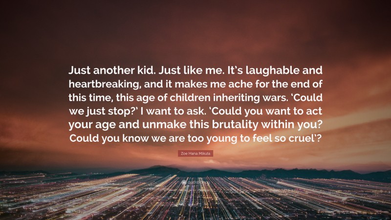 Zoe Hana Mikuta Quote: “Just another kid. Just like me. It’s laughable and heartbreaking, and it makes me ache for the end of this time, this age of children inheriting wars. ‘Could we just stop?’ I want to ask. ‘Could you want to act your age and unmake this brutality within you? Could you know we are too young to feel so cruel’?”