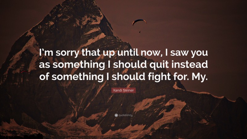 Kandi Steiner Quote: “I’m sorry that up until now, I saw you as something I should quit instead of something I should fight for. My.”