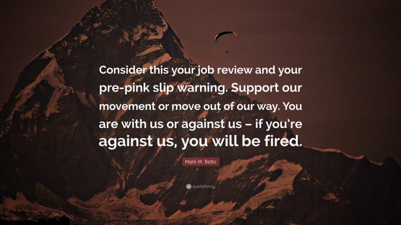 Mark M. Bello Quote: “Consider this your job review and your pre-pink slip warning. Support our movement or move out of our way. You are with us or against us – if you’re against us, you will be fired.”