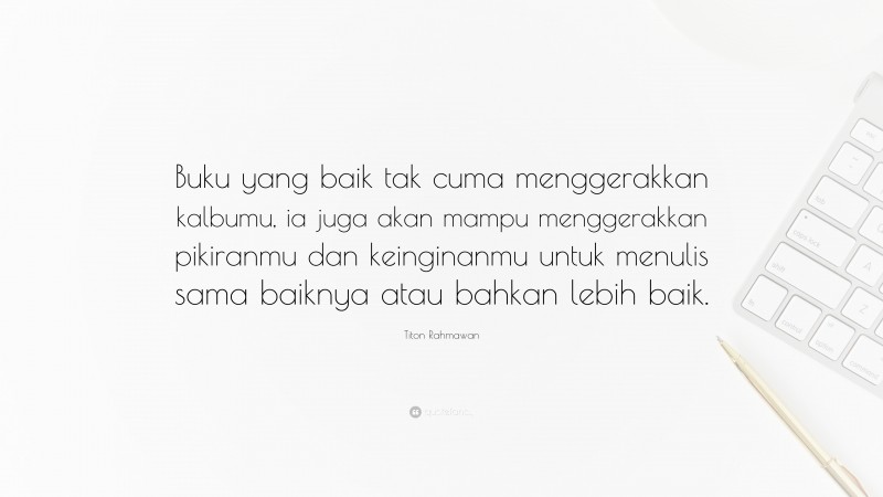 Titon Rahmawan Quote: “Buku yang baik tak cuma menggerakkan kalbumu, ia juga akan mampu menggerakkan pikiranmu dan keinginanmu untuk menulis sama baiknya atau bahkan lebih baik.”
