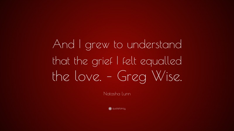 Natasha Lunn Quote: “And I grew to understand that the grief I felt equalled the love. – Greg Wise.”