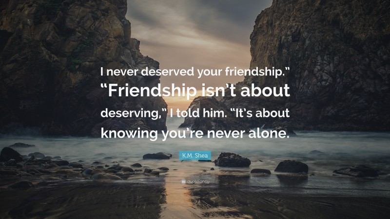 K.M. Shea Quote: “I never deserved your friendship.” “Friendship isn’t about deserving,” I told him. “It’s about knowing you’re never alone.”