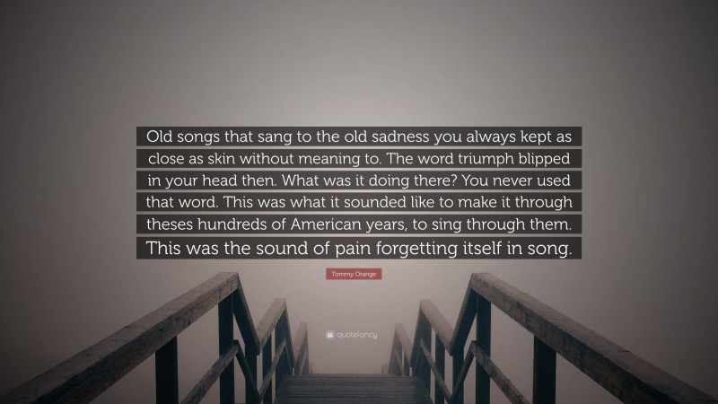 Tommy Orange Quote: “Old songs that sang to the old sadness you always kept as close as skin without meaning to. The word triumph blipped in your head then. What was it doing there? You never used that word. This was what it sounded like to make it through theses hundreds of American years, to sing through them. This was the sound of pain forgetting itself in song.”