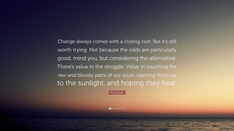 Rosie Danan Quote: “Change always comes with a closing cost. But it’s still worth trying. Not because the odds are particularly good, mind you, but considering the alternative. There’s value in the struggle. Value in touching the raw and bloody parts of our souls, opening them up to the sunlight, and hoping they heal.”