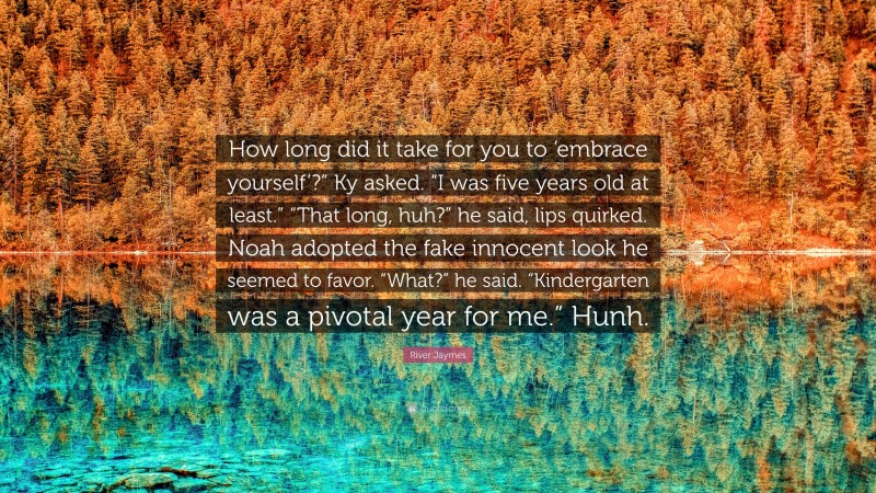 River Jaymes Quote: “How long did it take for you to ‘embrace yourself’?” Ky asked. “I was five years old at least.” “That long, huh?” he said, lips quirked. Noah adopted the fake innocent look he seemed to favor. “What?” he said. “Kindergarten was a pivotal year for me.” Hunh.”