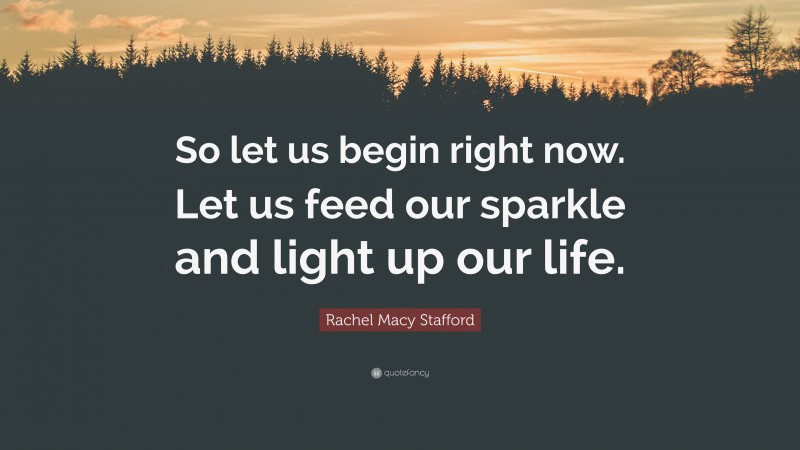 Rachel Macy Stafford Quote: “So let us begin right now. Let us feed our sparkle and light up our life.”