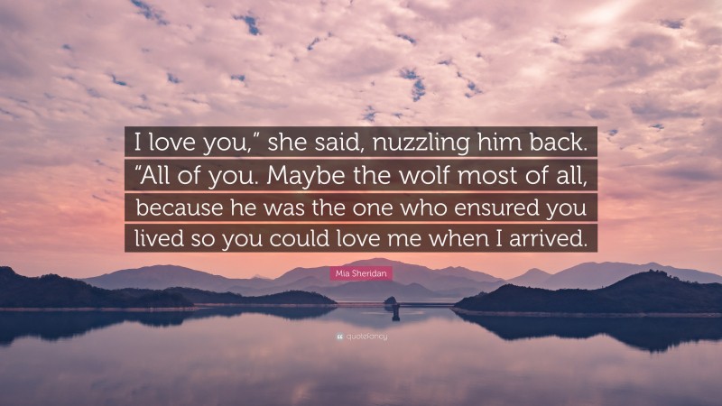 Mia Sheridan Quote: “I love you,” she said, nuzzling him back. “All of you. Maybe the wolf most of all, because he was the one who ensured you lived so you could love me when I arrived.”