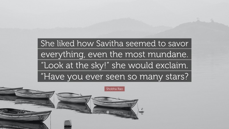 Shobha Rao Quote: “She liked how Savitha seemed to savor everything, even the most mundane. “Look at the sky!” she would exclaim. “Have you ever seen so many stars?”