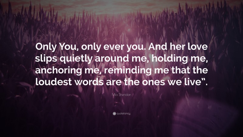 Mia Sheridan Quote: “Only You, only ever you. And her love slips quietly around me, holding me, anchoring me, reminding me that the loudest words are the ones we live”.”