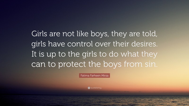 Fatima Farheen Mirza Quote: “Girls are not like boys, they are told, girls have control over their desires. It is up to the girls to do what they can to protect the boys from sin.”