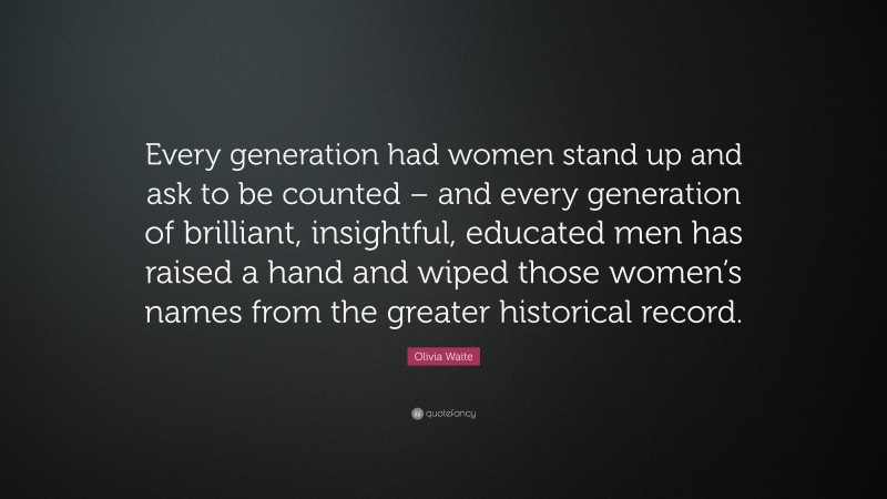 Olivia Waite Quote: “Every generation had women stand up and ask to be counted – and every generation of brilliant, insightful, educated men has raised a hand and wiped those women’s names from the greater historical record.”