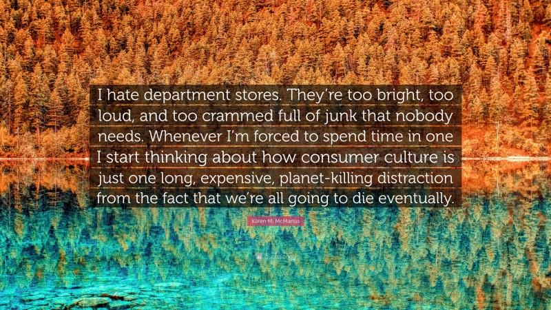 Karen M. McManus Quote: “I hate department stores. They’re too bright, too loud, and too crammed full of junk that nobody needs. Whenever I’m forced to spend time in one I start thinking about how consumer culture is just one long, expensive, planet-killing distraction from the fact that we’re all going to die eventually.”