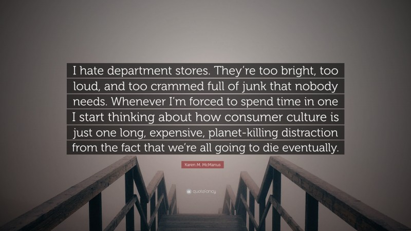 Karen M. McManus Quote: “I hate department stores. They’re too bright, too loud, and too crammed full of junk that nobody needs. Whenever I’m forced to spend time in one I start thinking about how consumer culture is just one long, expensive, planet-killing distraction from the fact that we’re all going to die eventually.”