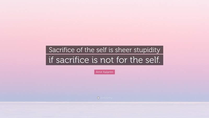 Amit Kalantri Quote: “Sacrifice of the self is sheer stupidity if sacrifice is not for the self.”