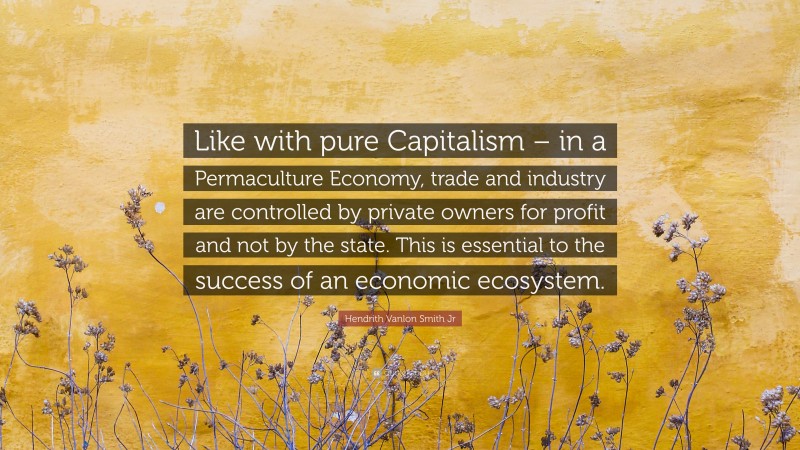 Hendrith Vanlon Smith Jr Quote: “Like with pure Capitalism – in a Permaculture Economy, trade and industry are controlled by private owners for profit and not by the state. This is essential to the success of an economic ecosystem.”